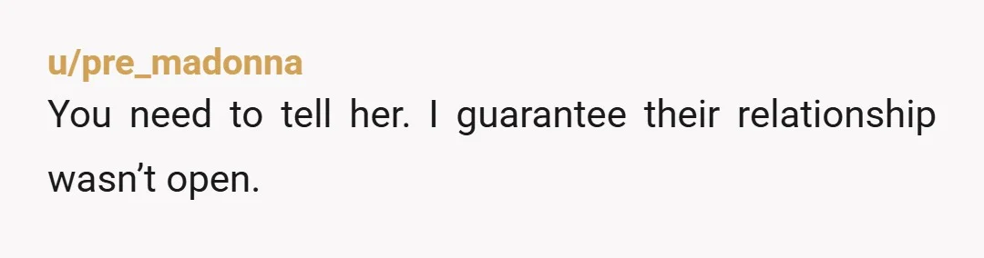 u/pre_madonna
You need to tell her. I guarantee their relationship wasn’t open.