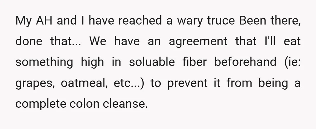My AH and I have reached a wary truce Been there, done that... We have an agreement that I'll eat something high in soluable fiber beforehand (ie: grapes, oatmeal, etc...)...