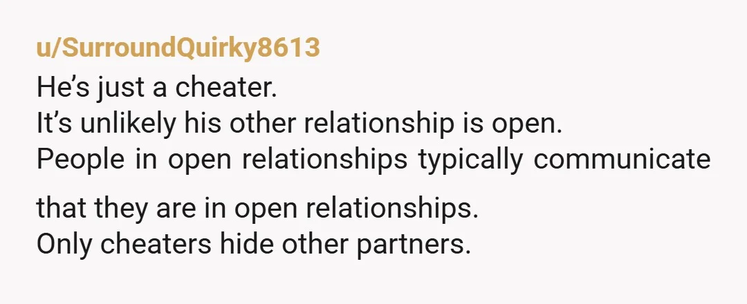 u/SurroundQuirky8613
He’s just a cheater.
It’s unlikely his other relationship is open.
People in open relationships typically communicate that they are in open relationships.
Only cheaters hide other partners.