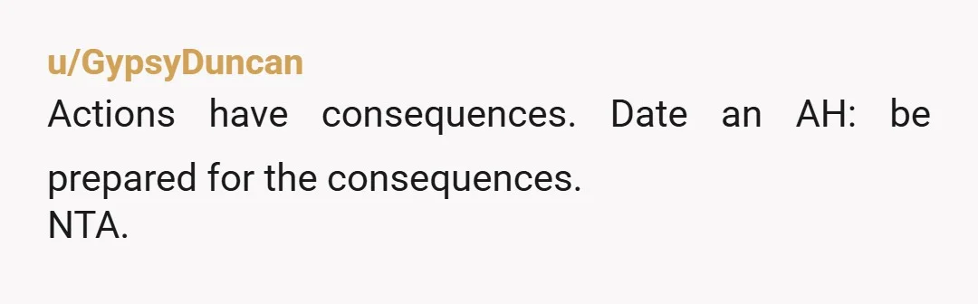 u/GypsyDuncan
Actions have consequences. Date an AH: be prepared for the consequences.
NTA.