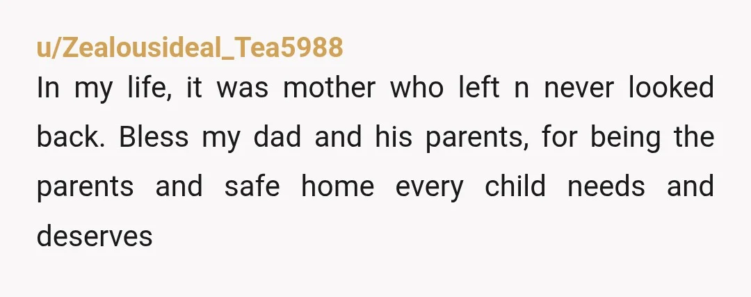 u/Zealousideal_Tea5988 In my life, it was mother who left n never looked back. Bless my dad and his parents, for being the parents and safe home every child needs and...