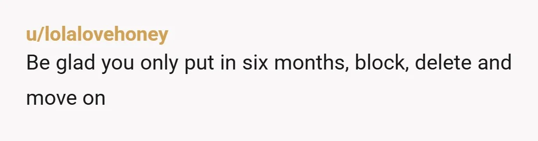 u/lolalovehoney
Be glad you only put in six months, block, delete and move on