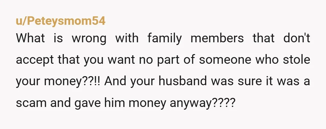 u/Peteysmom54 What is wrong with family members that don't accept that you want no part of someone who stole your money??!! And your husband was sure it was a scam...