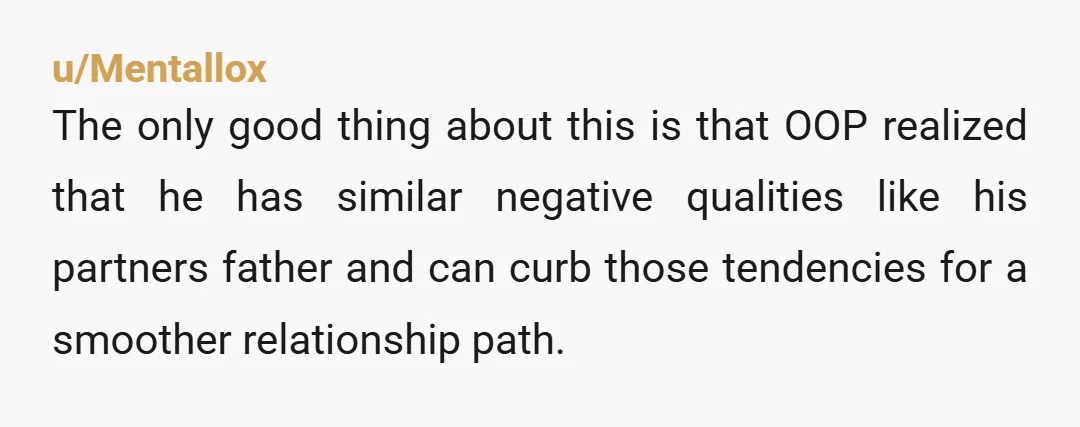 u/Mentallox The only good thing about this is that OOP realized that he has similar negative qualities like his partners father and can curb those tendencies for a smoother relationship...