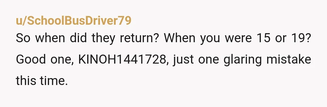 u/SchoolBusDriver79
So when did they return? When you were 15 or 19? Good one, KINOH1441728, just one glaring mistake this time.