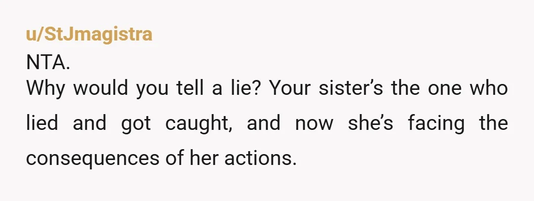 u/StJmagistra
NTA.
Why would you tell a lie? Your sister’s the one who lied and got caught, and now she’s facing the consequences of her actions.