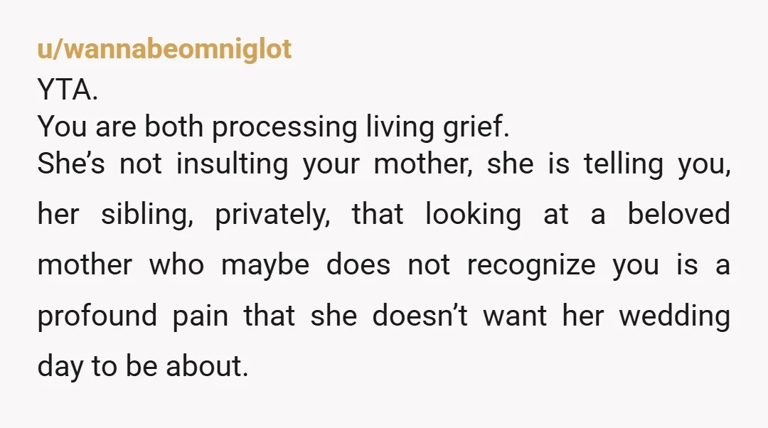 u/wannabeomniglot YTA. You are both processing living grief. She’s not insulting your mother, she is telling you, her sibling, privately, that looking at a beloved mother who maybe does not...