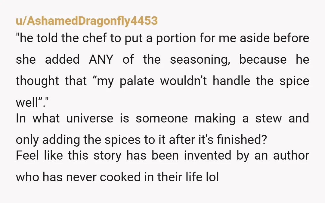 u/AshamedDragonfly4453 "he told the chef to put a portion for me aside before she added ANY of the seasoning, because he thought that “my palate wouldn’t handle the spice well”."...