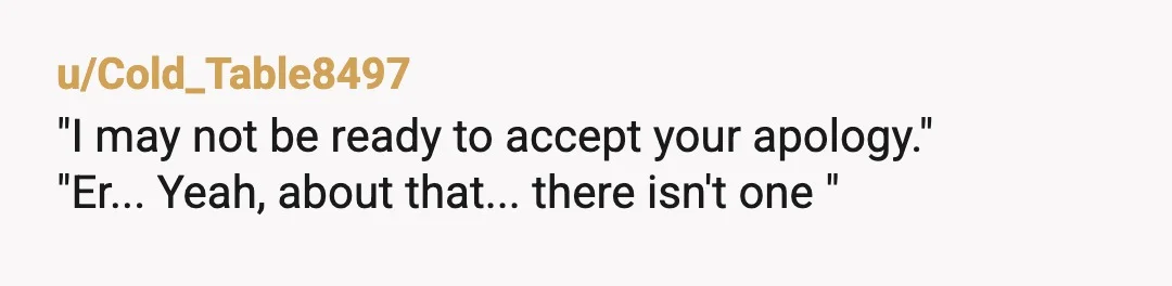 u/Snarkan_sas
"I want you to know in advance, I MAY not be ready to accept your apology,” is quite possibly the funniest thing I’ve ever read on Reddit.