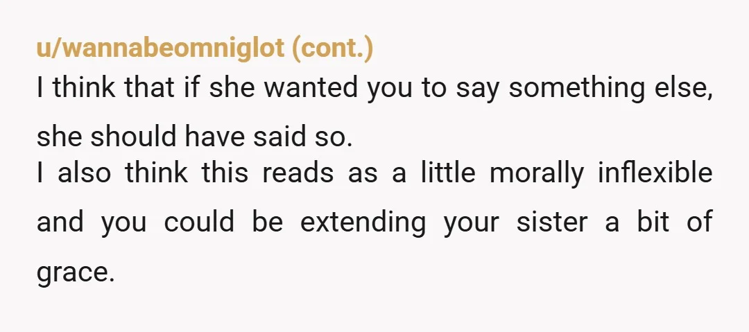u/xlmnop123 I’ll take the unpopular version here and vote NAH. It sounds like you and your sister may have differing views of your mother’s capacities right now. To you, she...
