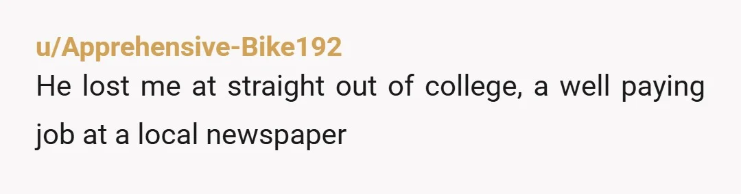 u/Apprehensive-Bike192
He lost me at straight out of college, a well paying job at a local newspaper