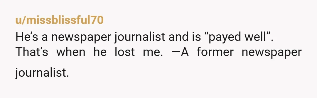 u/missblissful70
He’s a newspaper journalist and is “payed well”.
That’s when he lost me. —A former newspaper journalist.