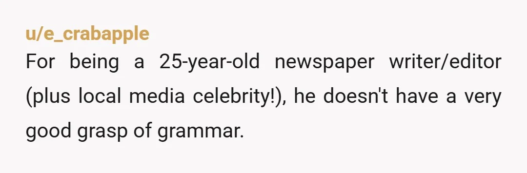 u/e_crabapple
For being a 25-year-old newspaper writer/editor (plus local media celebrity!), he doesn't have a very good grasp of grammar.