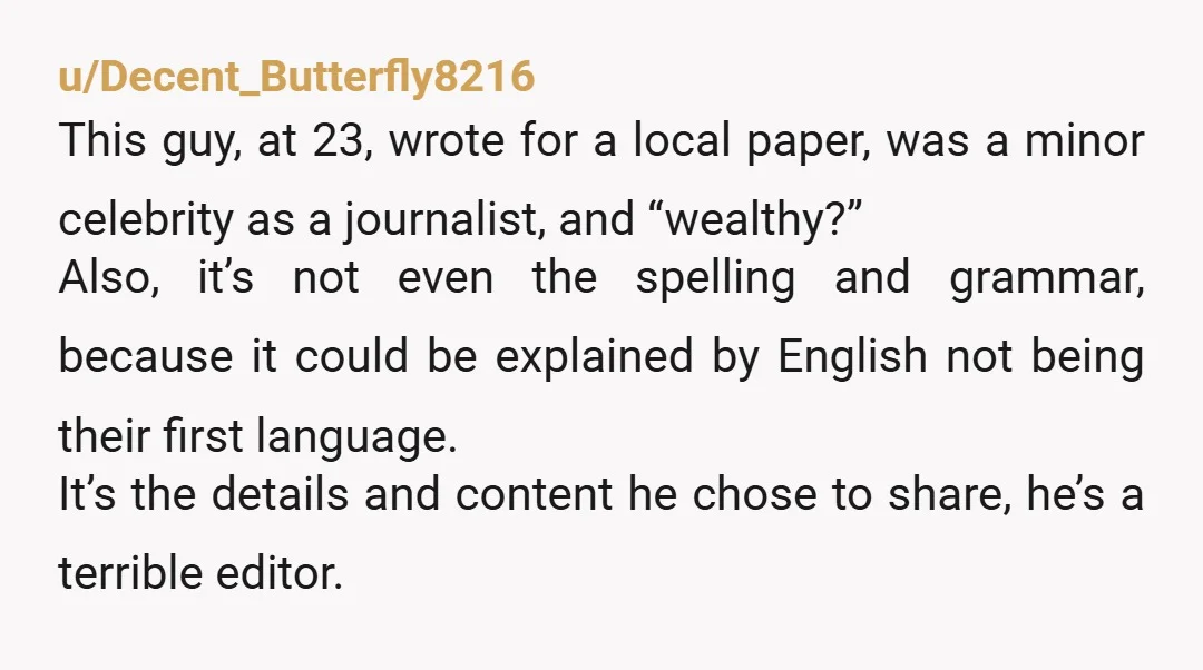 u/Decent_Butterfly8216 This guy, at 23, wrote for a local paper, was a minor celebrity as a journalist, and “wealthy?” Also, it’s not even the spelling and grammar, because it could...