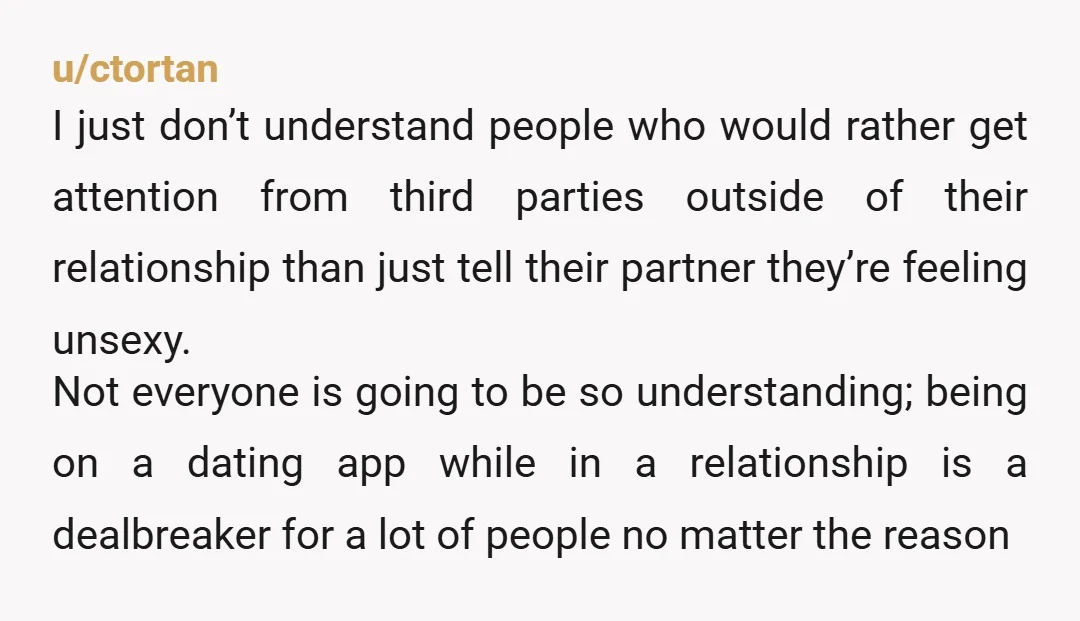 u/ctortan I just don’t understand people who would rather get attention from third parties outside of their relationship than just tell their partner they’re feeling unsexy. Not everyone is going...