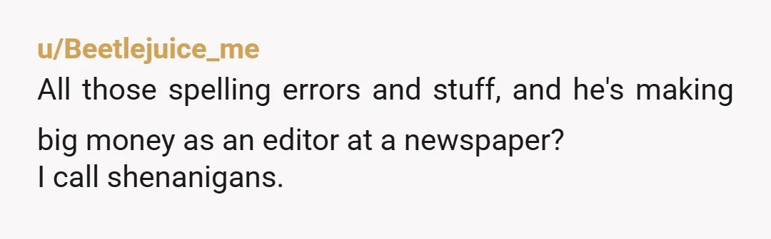 u/Beetlejuice_me
All those spelling errors and stuff, and he's making big money as an editor at a newspaper?
I call shenanigans.