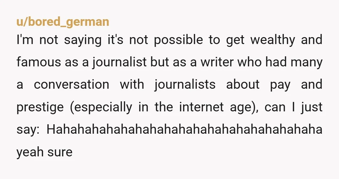 u/bored_german I'm not saying it's not possible to get wealthy and famous as a journalist but as a writer who had many a conversation with journalists about pay and prestige...