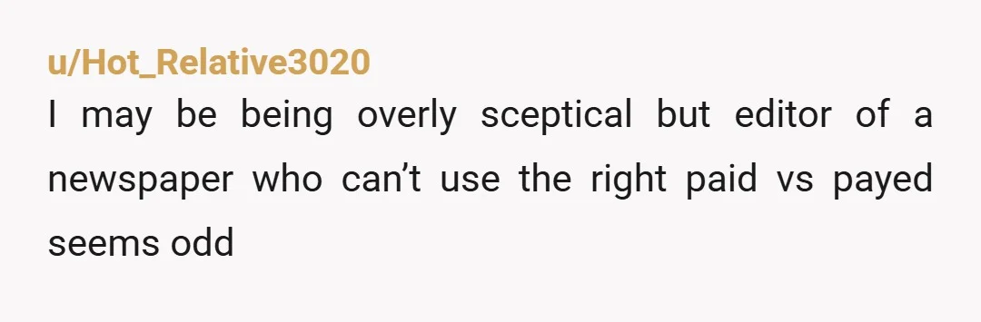 u/Hot_Relative3020
I may be being overly sceptical but editor of a newspaper who can’t use the right paid vs payed seems odd