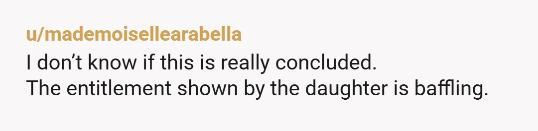 u/mademoisellearabella
I don’t know if this is really concluded.
The entitlement shown by the daughter is baffling.