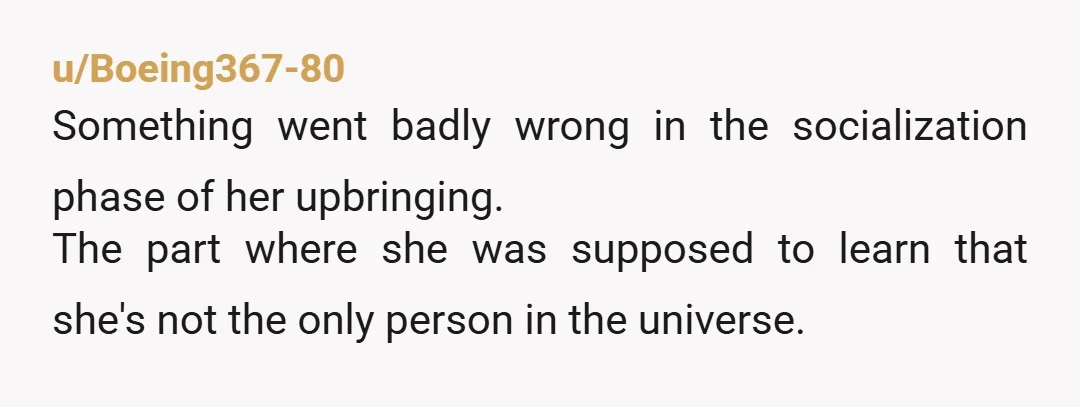 u/Boeing367-80
Something went badly wrong in the socialization phase of her upbringing.
The part where she was supposed to learn that she's not the only person in the universe.