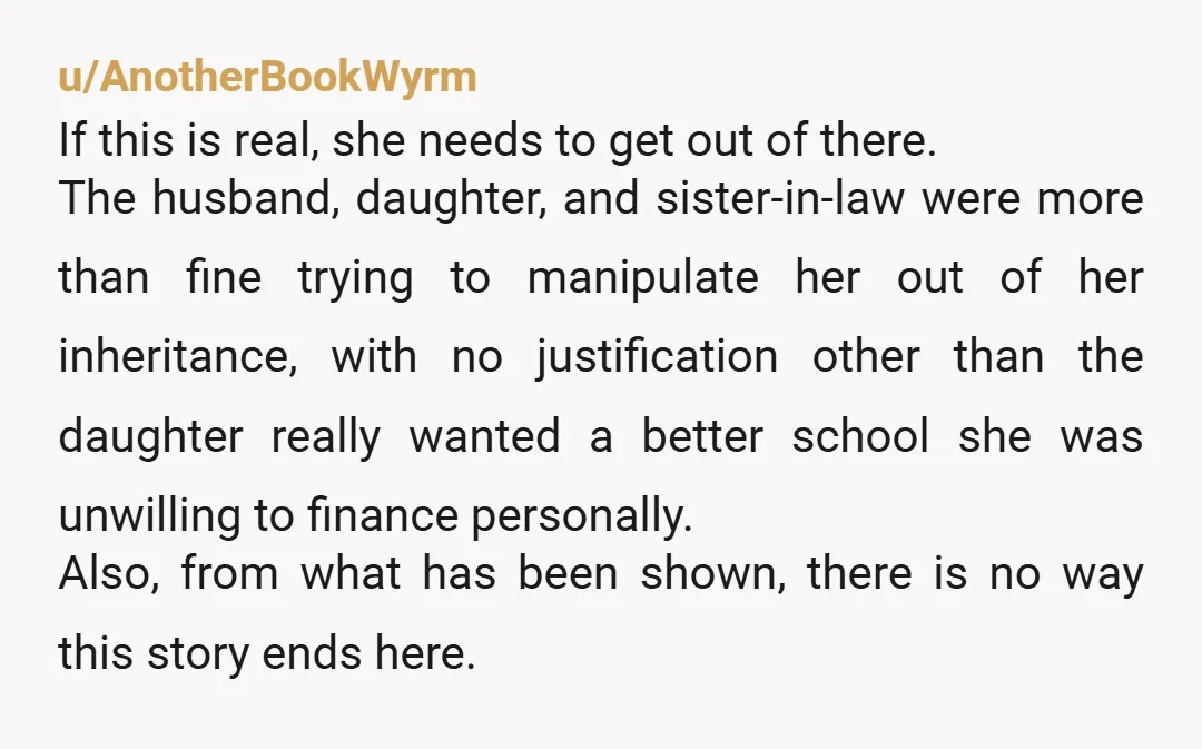 u/AnotherBookWyrm If this is real, she needs to get out of there. The husband, daughter, and sister-in-law were more than fine trying to manipulate her out of her inheritance, with...