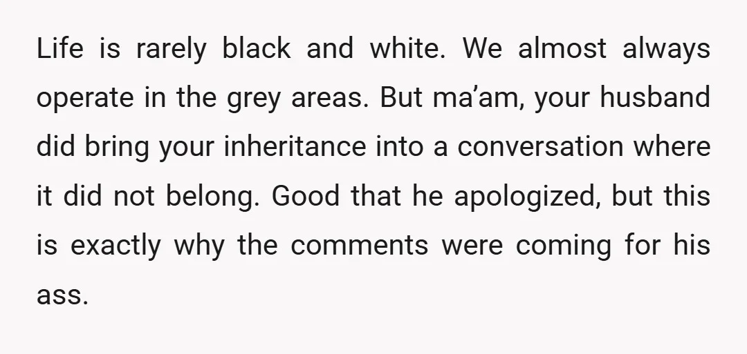 Life is rarely black and white. We almost always operate in the grey areas. But ma’am, your husband did bring your inheritance into a conversation where it did not belong....