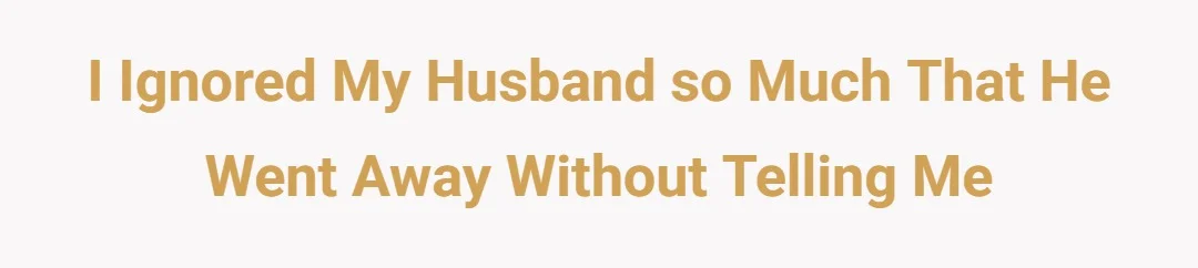 I ignored my husband so much that he went away without telling me