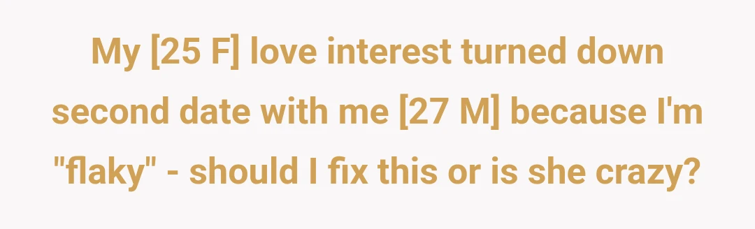 My [25 F] love interest turned down second date with me [27 M] because I'm "flaky" - should I fix this or is she crazy?