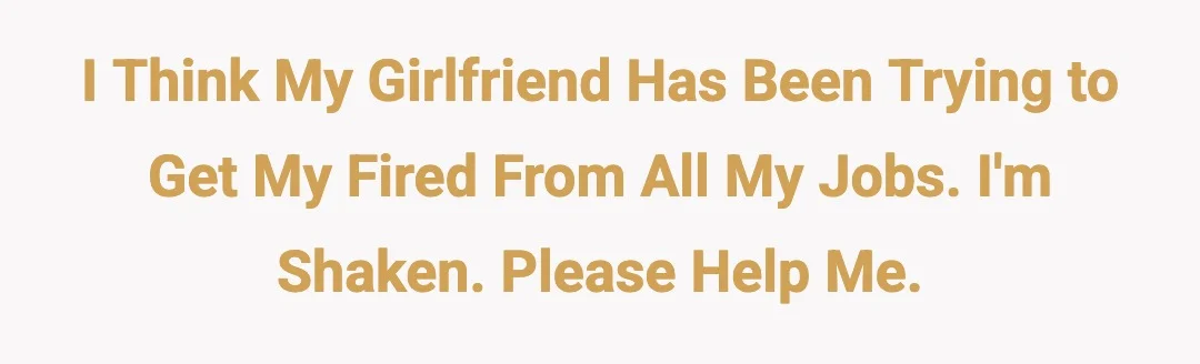 I think my girlfriend has been trying to get my fired from all my jobs. I'm shaken. Please help me.