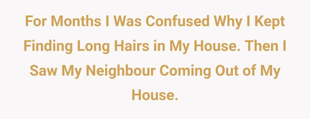 For months I was confused why I kept finding long hairs in my house. Then I saw my neighbour coming out of my house.