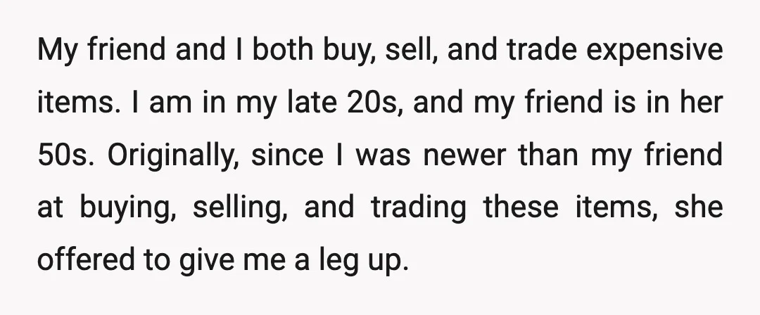 My friend and I both buy, sell, and trade expensive items. I am in my late 20s, and my friend is in her 50s. Originally, since I was newer than...