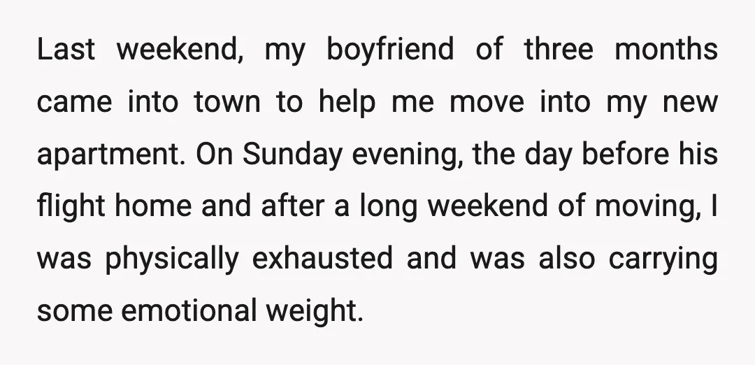Last weekend, my boyfriend of three months came into town to help me move into my new apartment. On Sunday evening, the day before his flight home and after a...