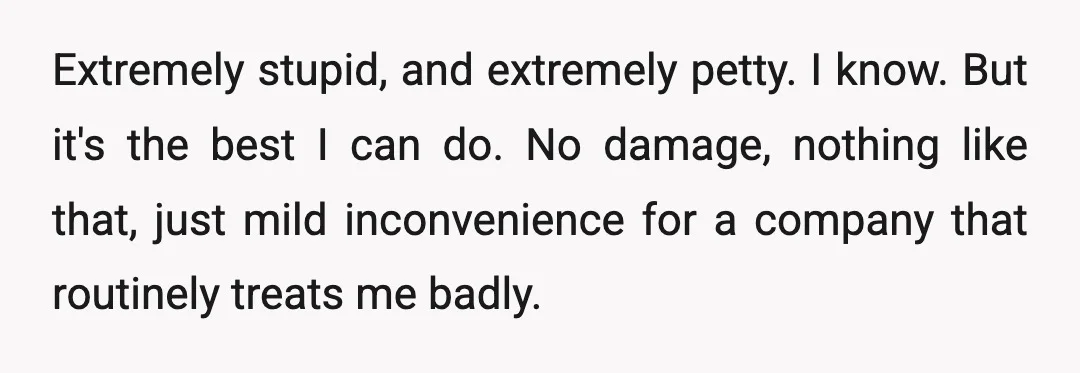 Extremely stupid, and extremely petty. I know. But it's the best I can do. No damage, nothing like that, just mild inconvenience for a company that routinely treats me badly.
