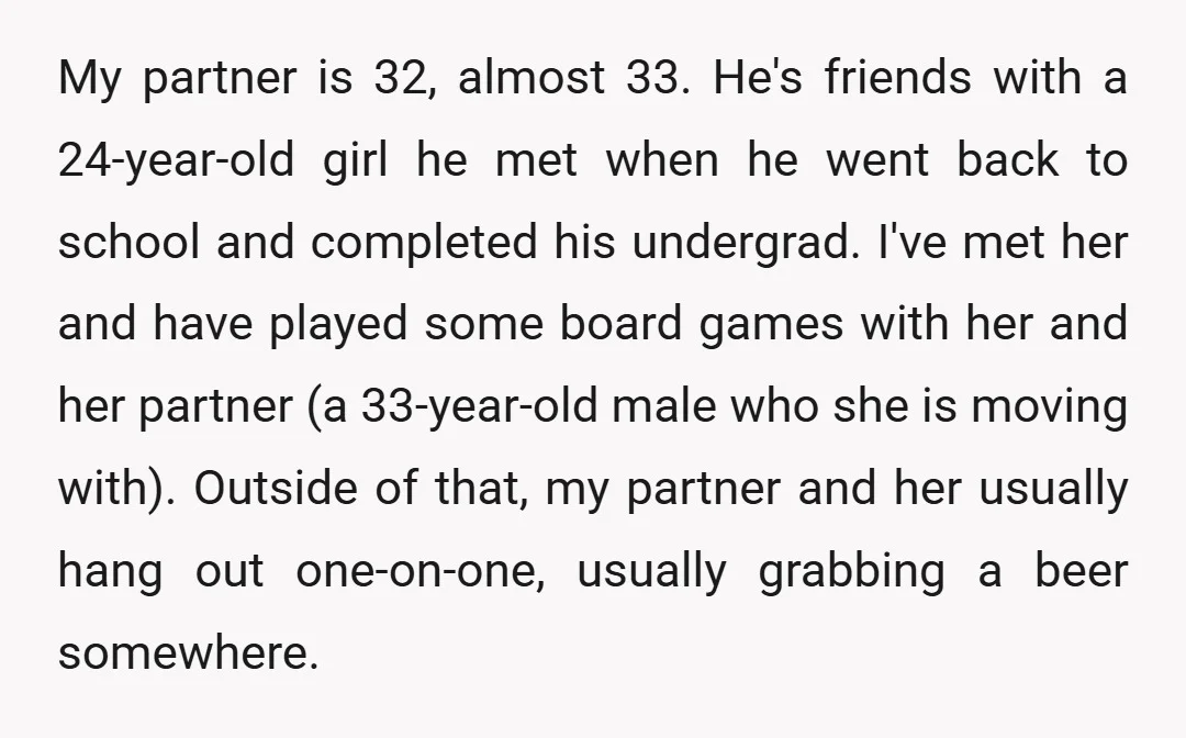 My partner is 32, almost 33. He's friends with a 24-year-old girl he met when he went back to school and completed his undergrad. I've met her and have played...