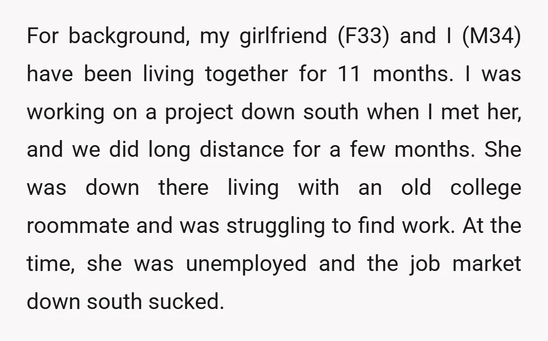 For background, my girlfriend (F33) and I (M34) have been living together for 11 months. I was working on a project down south when I met her, and we did...