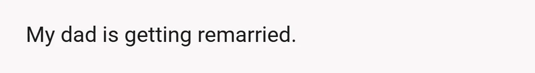 My dad is getting remarried.