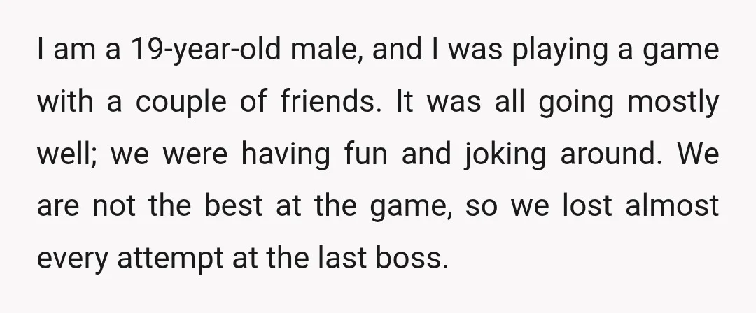 I am a 19-year-old male, and I was playing a game with a couple of friends. It was all going mostly well; we were having fun and joking around. We...