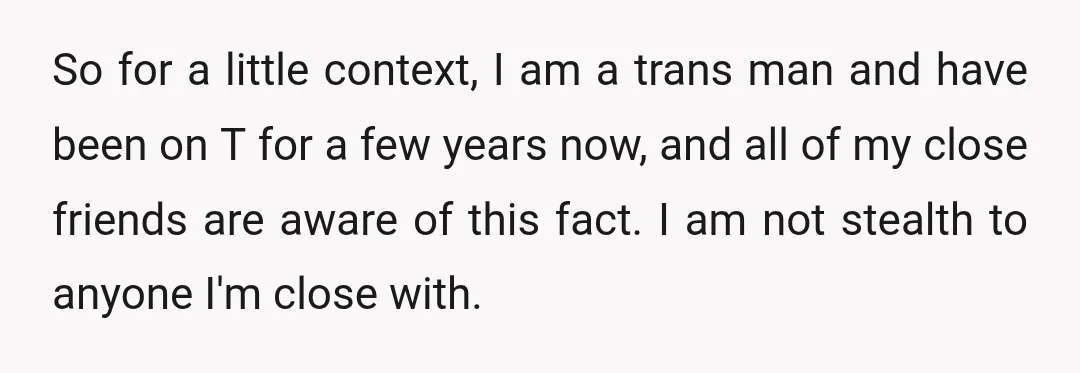 So for a little context, I am a trans man and have been on T for a few years now, and all of my close friends are aware of this...