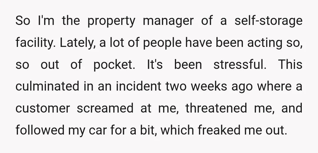 So I'm the property manager of a self-storage facility. Lately, a lot of people have been acting so, so out of pocket. It's been stressful. This culminated in an incident...
