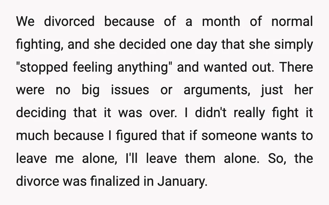 We divorced because of a month of normal fighting, and she decided one day that she simply "stopped feeling anything" and wanted out. There were no big issues or arguments,...