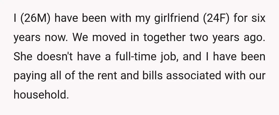 I (26M) have been with my girlfriend (24F) for six years now. We moved in together two years ago. She doesn't have a full-time job, and I have been paying...