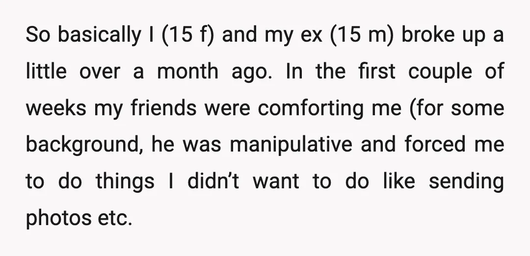 So basically I (15 f) and my ex (15 m) broke up a little over a month ago. In the first couple of weeks my friends were comforting me (for...