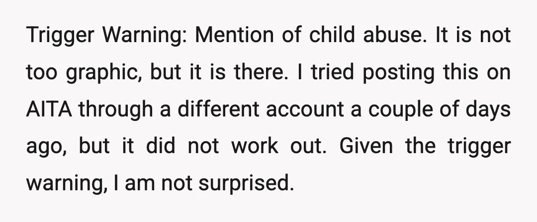 Trigger Warning: Mention of child abuse. It is not too graphic, but it is there. I tried posting this on AITA through a different account a couple of days ago,...