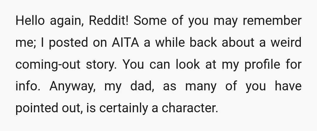 Hello again, Reddit! Some of you may remember me; I posted on AITA a while back about a weird coming-out story. You can look at my profile for info. Anyway,...