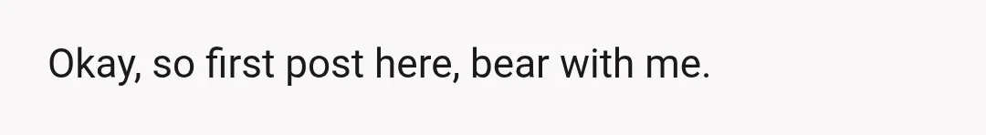 Okay, so first post here, bear with me.