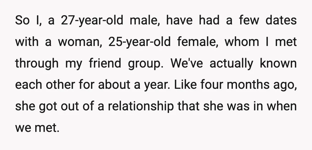 So I, a 27-year-old male, have had a few dates with a woman, 25-year-old female, whom I met through my friend group. We've actually known each other for about a...