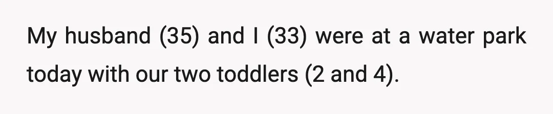 My husband (35) and I (33) were at a water park today with our two toddlers (2 and 4).