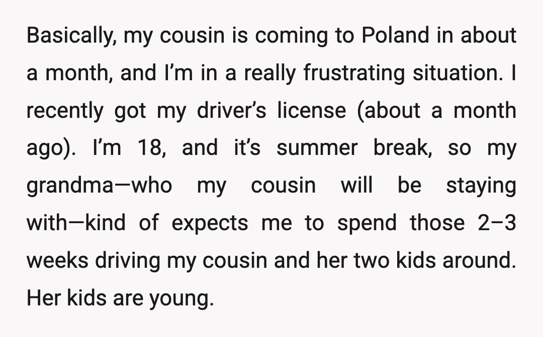 Basically, my cousin is coming to Poland in about a month, and I’m in a really frustrating situation. I recently got my driver’s license (about a month ago). I’m 18,...