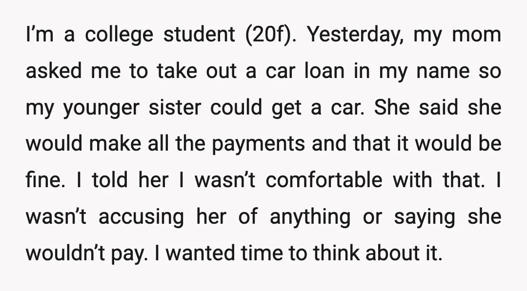 I’m a college student (20f). Yesterday, my mom asked me to take out a car loan in my name so my younger sister could get a car. She said she...