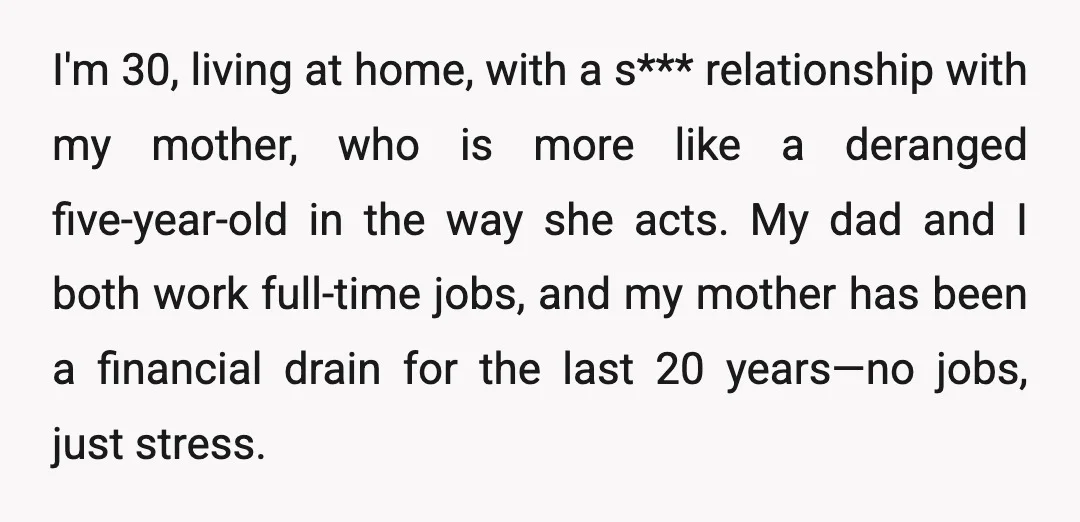 I'm 30, living at home, with a s*** relationship with my mother, who is more like a deranged five-year-old in the way she acts. My dad and I both work...